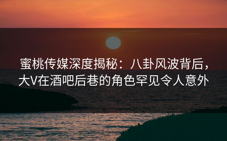 蜜桃传媒深度揭秘：八卦风波背后，大V在酒吧后巷的角色罕见令人意外