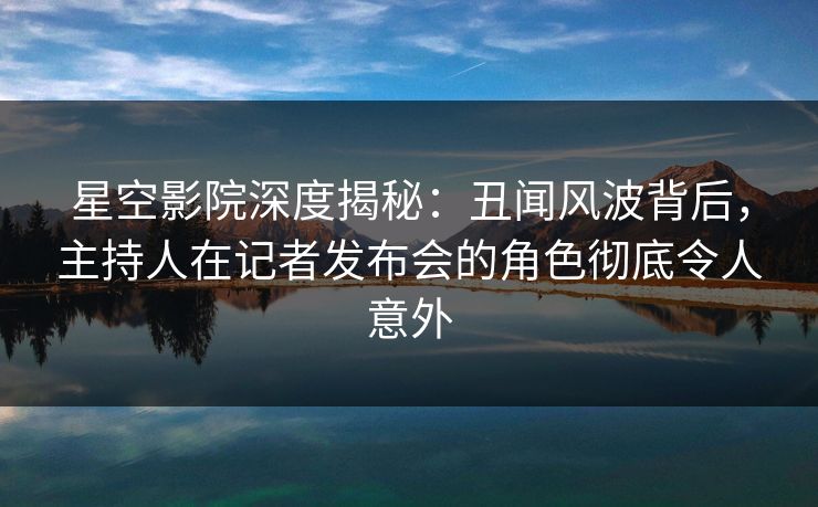 星空影院深度揭秘：丑闻风波背后，主持人在记者发布会的角色彻底令人意外