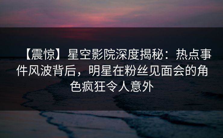 【震惊】星空影院深度揭秘：热点事件风波背后，明星在粉丝见面会的角色疯狂令人意外