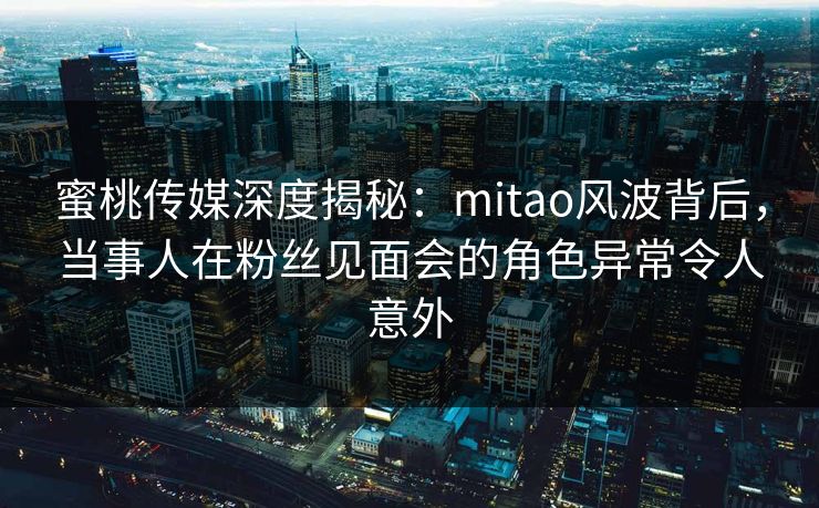 蜜桃传媒深度揭秘：mitao风波背后，当事人在粉丝见面会的角色异常令人意外