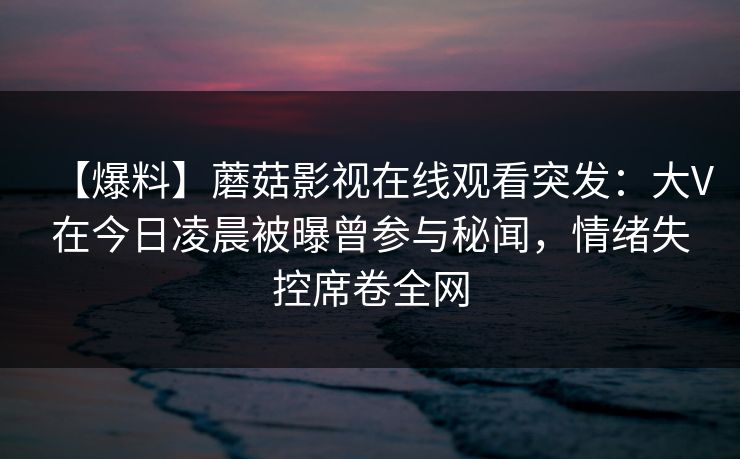 【爆料】蘑菇影视在线观看突发：大V在今日凌晨被曝曾参与秘闻，情绪失控席卷全网