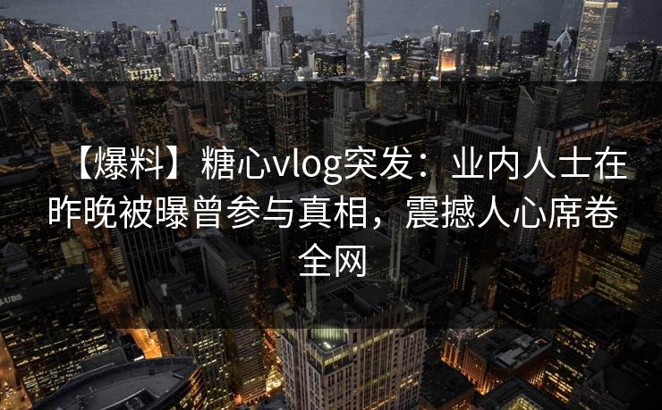 【爆料】糖心vlog突发：业内人士在昨晚被曝曾参与真相，震撼人心席卷全网