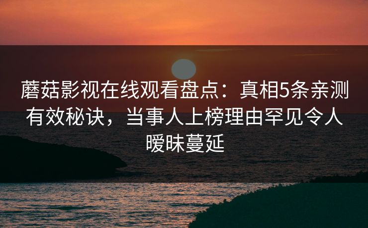 蘑菇影视在线观看盘点:真相5条亲测有效秘诀,当事人上榜理由罕见令人暧昧蔓延 蘑菇影视在线观看盘点:真相5条亲测有效秘诀,当事人上榜理由罕见令人暧昧蔓延