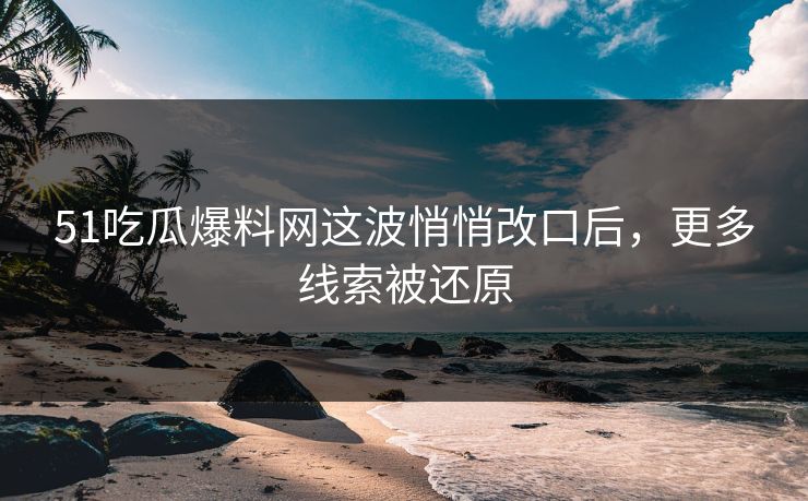 51吃瓜爆料网这波悄悄改口后，更多线索被还原