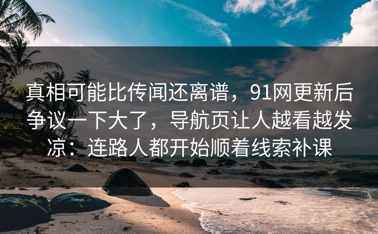 真相可能比传闻还离谱，91网更新后争议一下大了，导航页让人越看越发凉：连路人都开始顺着线索补课