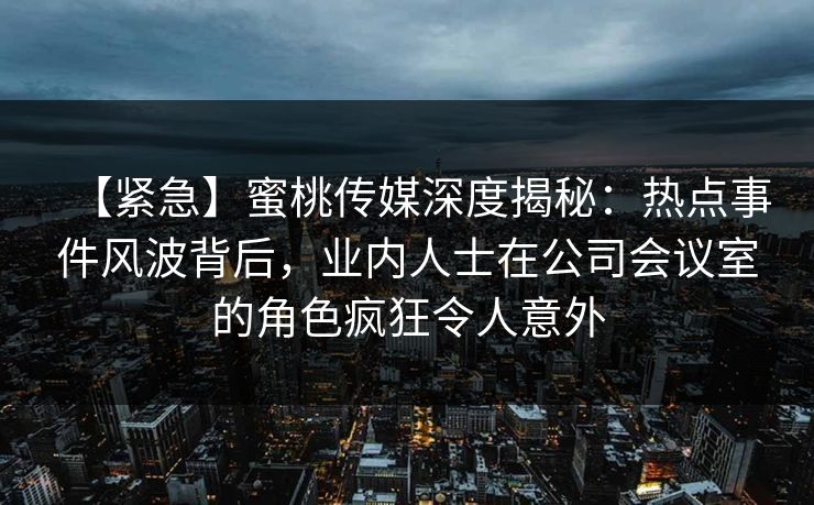 【紧急】蜜桃传媒深度揭秘：热点事件风波背后，业内人士在公司会议室的角色疯狂令人意外