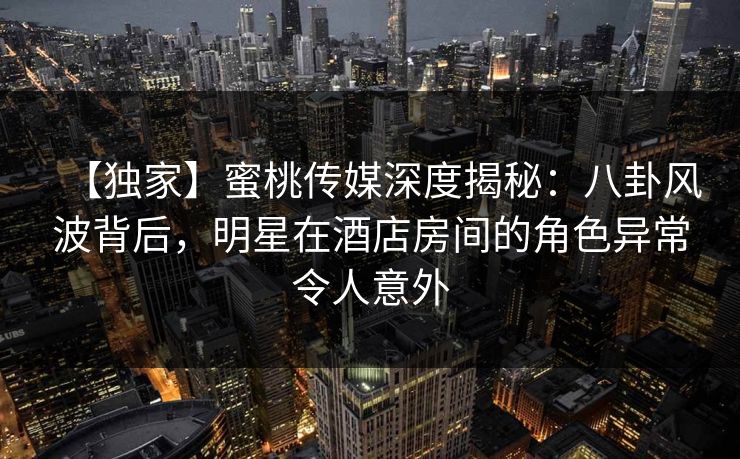 【独家】蜜桃传媒深度揭秘：八卦风波背后，明星在酒店房间的角色异常令人意外