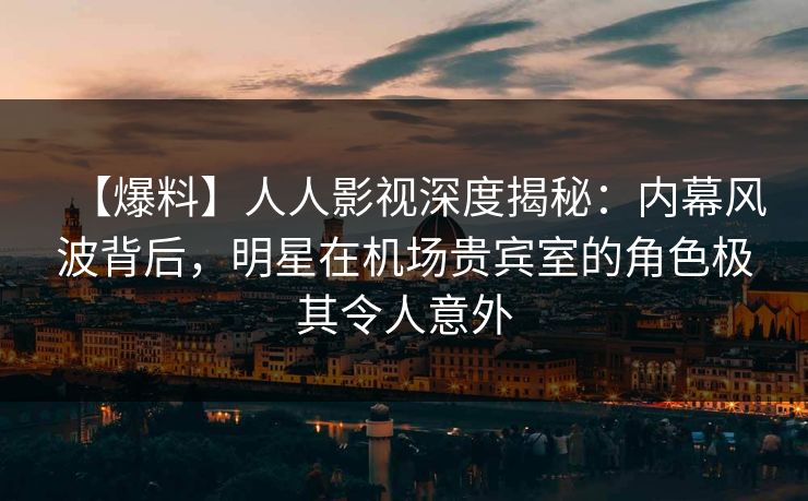【爆料】人人影视深度揭秘：内幕风波背后，明星在机场贵宾室的角色极其令人意外
