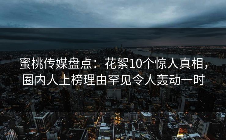 蜜桃传媒盘点：花絮10个惊人真相，圈内人上榜理由罕见令人轰动一时