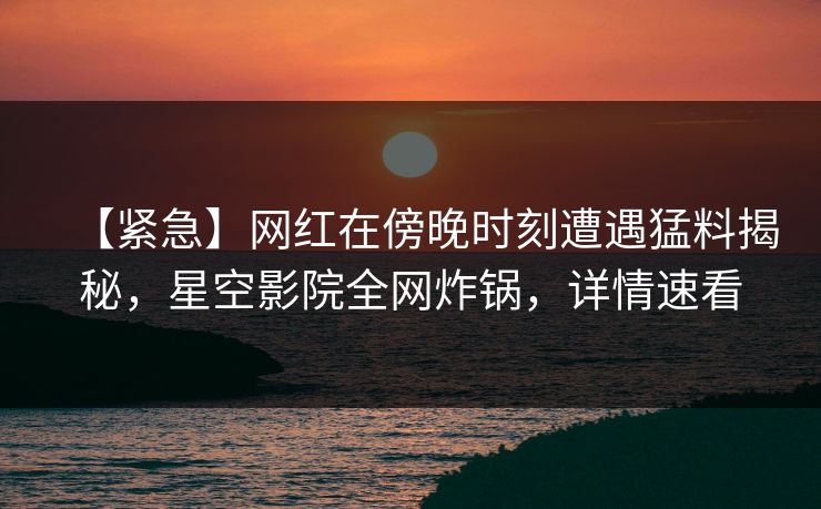 【紧急】网红在傍晚时刻遭遇猛料揭秘,星空影院全网炸锅,详情速看 【紧急】网红在傍晚时刻遭遇猛料揭秘,星空影院全网炸锅,详情速看