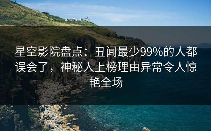 星空影院盘点：丑闻最少99%的人都误会了，神秘人上榜理由异常令人惊艳全场
