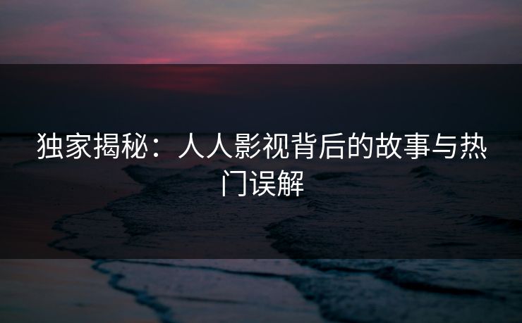 独家揭秘:人人影视背后的故事与热门误解 独家揭秘:人人影视背后的故事与热门误解