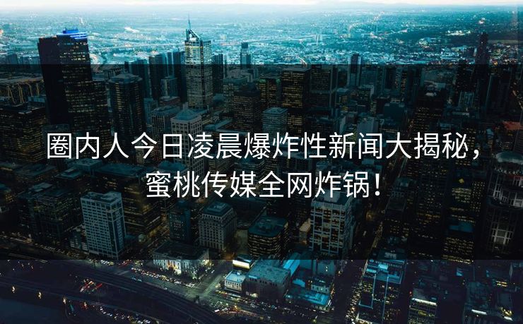 圈内人今日凌晨爆炸性新闻大揭秘，蜜桃传媒全网炸锅！