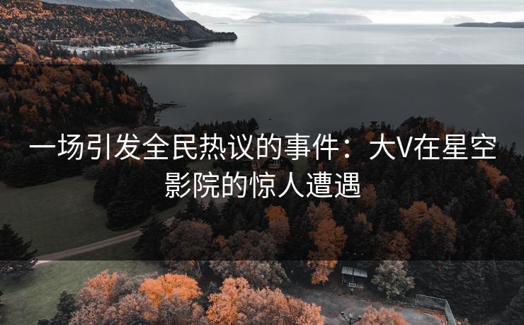 一场引发全民热议的事件：大V在星空影院的惊人遭遇