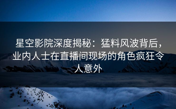 星空影院深度揭秘：猛料风波背后，业内人士在直播间现场的角色疯狂令人意外
