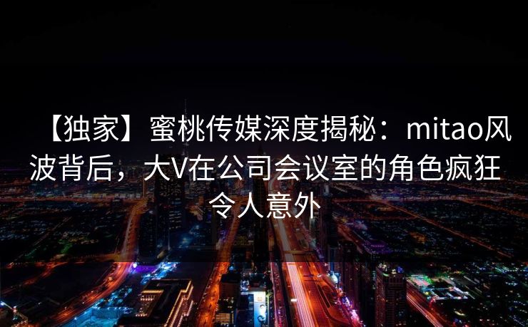 【独家】蜜桃传媒深度揭秘：mitao风波背后，大V在公司会议室的角色疯狂令人意外