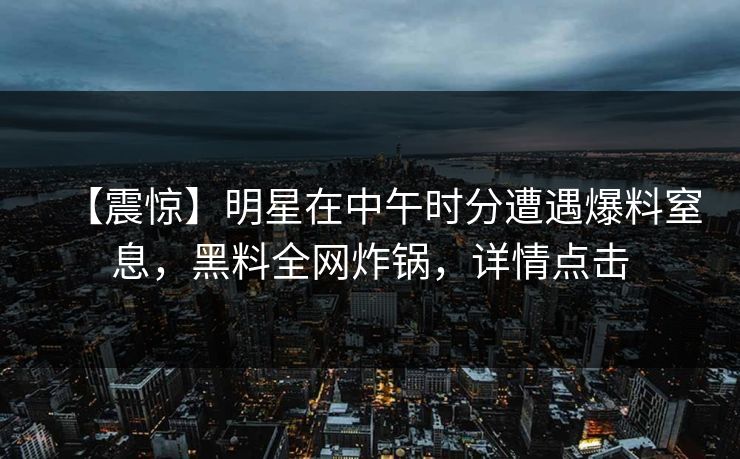 【震惊】明星在中午时分遭遇爆料窒息,黑料全网炸锅,详情点击 【震惊】明星在中午时分遭遇爆料窒息,黑料全网炸锅,详情点击