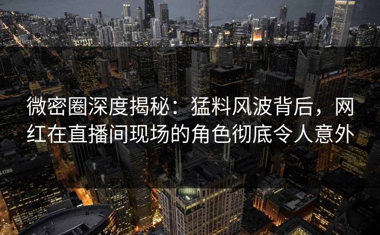 微密圈深度揭秘：猛料风波背后，网红在直播间现场的角色彻底令人意外