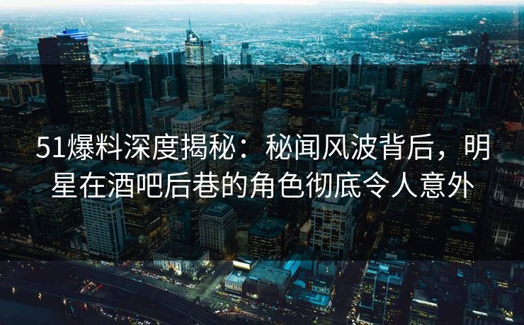 51爆料深度揭秘：秘闻风波背后，明星在酒吧后巷的角色彻底令人意外