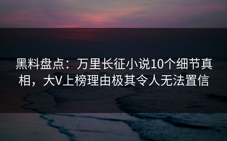 黑料盘点：万里长征小说10个细节真相，大V上榜理由极其令人无法置信