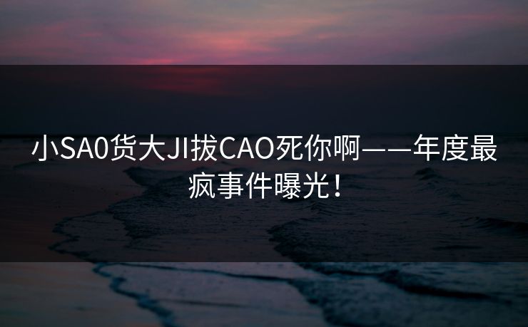 小SA0货大JI拔CAO死你啊——年度最疯事件曝光！