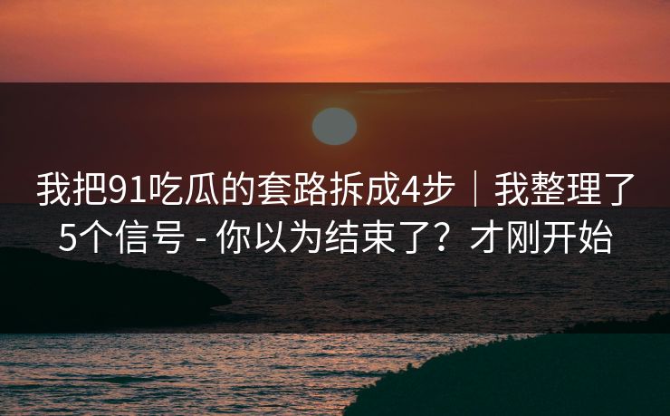 我把91吃瓜的套路拆成4步｜我整理了5个信号 - 你以为结束了？才刚开始
