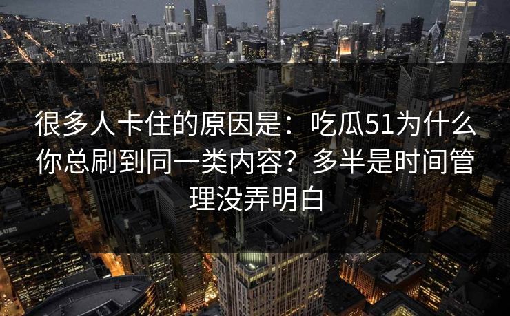 很多人卡住的原因是：吃瓜51为什么你总刷到同一类内容？多半是时间管理没弄明白