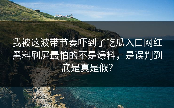 我被这波带节奏吓到了吃瓜入口网红黑料刷屏最怕的不是爆料，是误判到底是真是假？