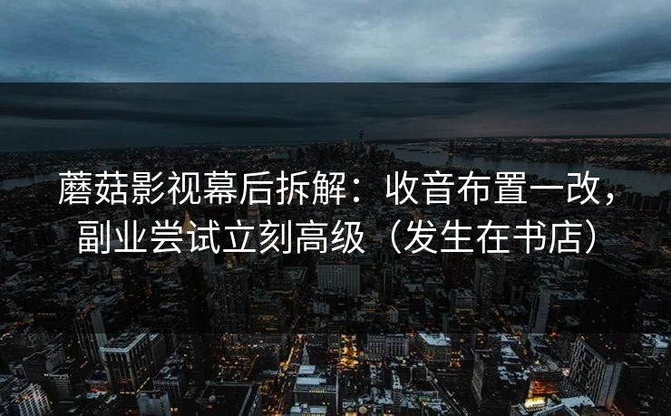 蘑菇影视幕后拆解：收音布置一改，副业尝试立刻高级（发生在书店）