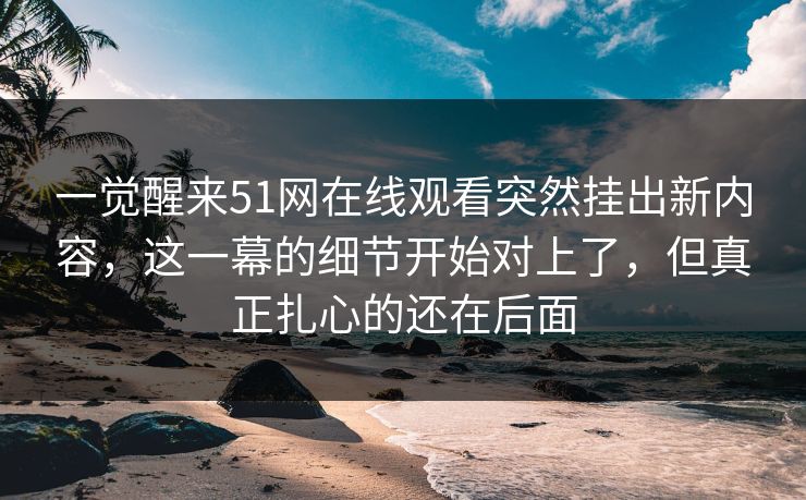 一觉醒来51网在线观看突然挂出新内容，这一幕的细节开始对上了，但真正扎心的还在后面