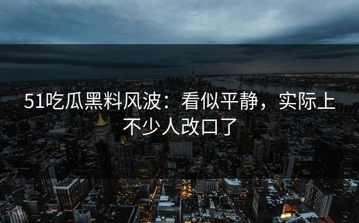 51吃瓜黑料风波：看似平静，实际上不少人改口了