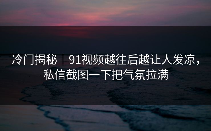 冷门揭秘｜91视频越往后越让人发凉，私信截图一下把气氛拉满